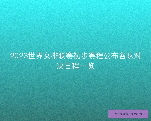 2023世界女排联赛初步赛程公布各队对决日程一览