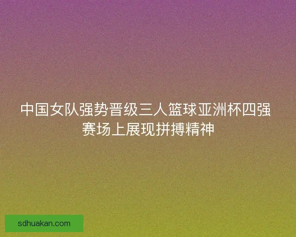 中国女队强势晋级三人篮球亚洲杯四强 赛场上展现拼搏精神