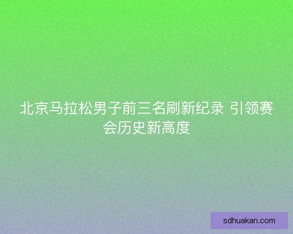 北京马拉松男子前三名刷新纪录 引领赛会历史新高度
