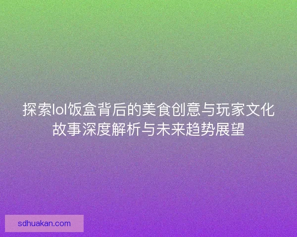 探索lol饭盒背后的美食创意与玩家文化故事深度解析与未来趋势展望