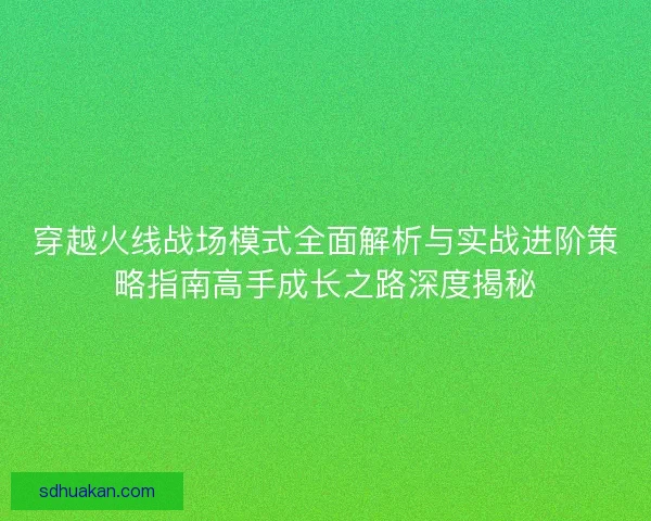 穿越火线战场模式全面解析与实战进阶策略指南高手成长之路深度揭秘
