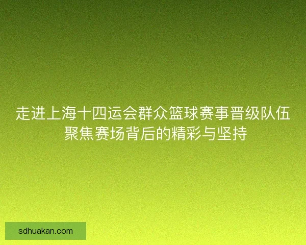 走进上海十四运会群众篮球赛事晋级队伍 聚焦赛场背后的精彩与坚持