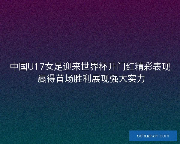 中国U17女足迎来世界杯开门红精彩表现 赢得首场胜利展现强大实力