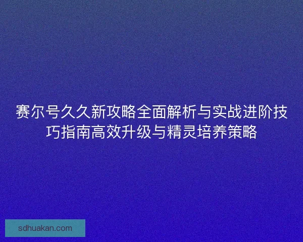 赛尔号久久新攻略全面解析与实战进阶技巧指南高效升级与精灵培养策略