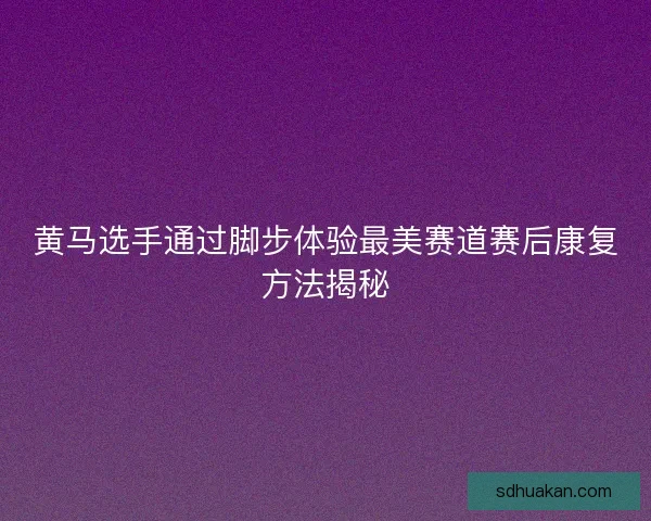 黄马选手通过脚步体验最美赛道赛后康复方法揭秘